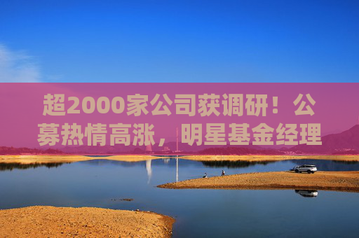 超2000家公司获调研！公募热情高涨，明星基金经理现身