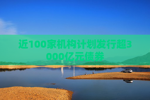 近100家机构计划发行超3000亿元债券