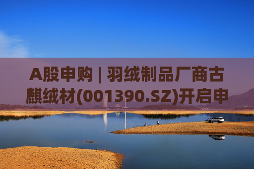 A股申购 | 羽绒制品厂商古麒绒材(001390.SZ)开启申购 与森马服饰(002563.SZ)等建立了合作关系