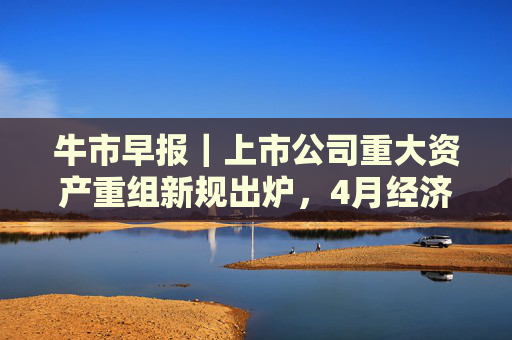 牛市早报|上市公司重大资产重组新规出炉,4月经济数据将公布 第1张 牛市早报|上市公司重大资产重组新规出炉,4月经济数据将公布 第1张