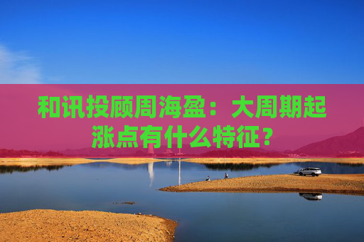 和讯投顾周海盈：大周期起涨点有什么特征？  第1张
