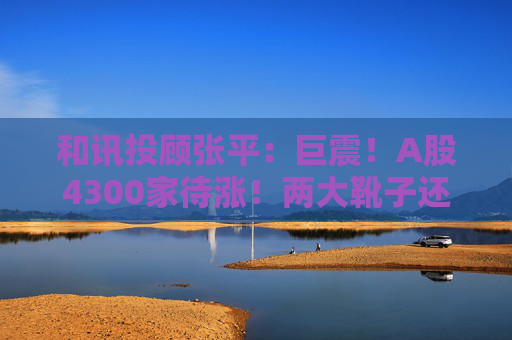 和讯投顾张平:巨震!A股4300家待涨!两大靴子还没落地,又迎压力?
