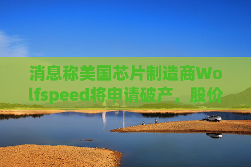 消息称美国芯片制造商Wolfspeed将申请破产，股价盘后暴跌近60%