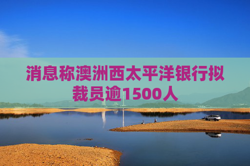 消息称澳洲西太平洋银行拟裁员逾1500人