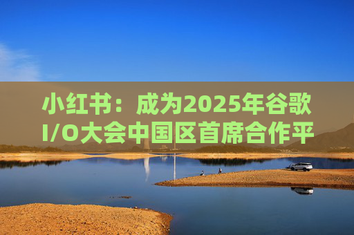 小红书:成为2025年谷歌I/O大会中国区首席合作平台