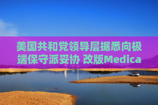 美国共和党领导层据悉向极端保守派妥协 改版Medicaid或影响中期选举选情