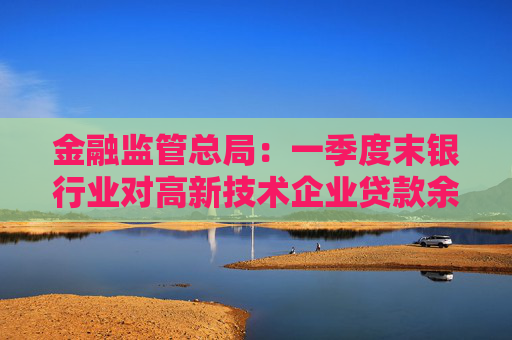 金融监管总局：一季度末银行业对高新技术企业贷款余额达17.7万亿元，同比增长20%