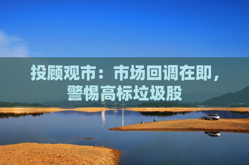 投顾观市：市场回调在即，警惕高标垃圾股