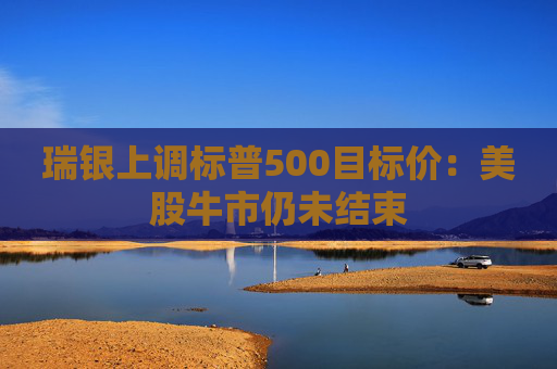 瑞银上调标普500目标价：美股牛市仍未结束