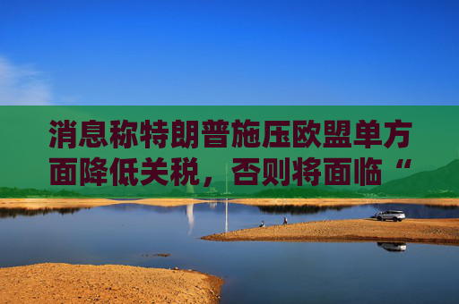 消息称特朗普施压欧盟单方面降低关税，否则将面临“对等”关税  第1张