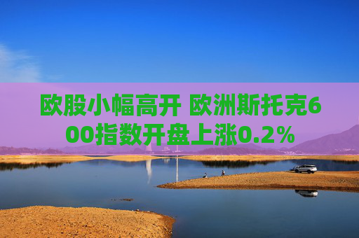 欧股小幅高开 欧洲斯托克600指数开盘上涨0.2%