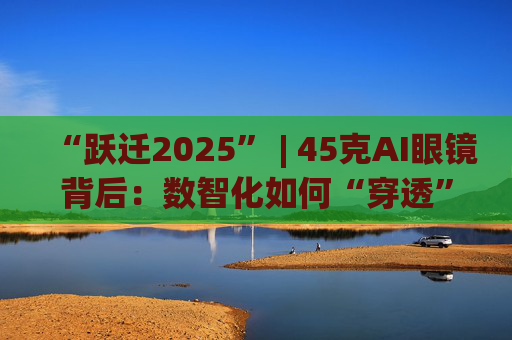 “跃迁2025” | 45克AI眼镜背后:数智化如何“穿透”绿色供应链? 第1张 “跃迁2025” | 45克AI眼镜背后:数智化如何“穿透”绿色供应链? 第1张