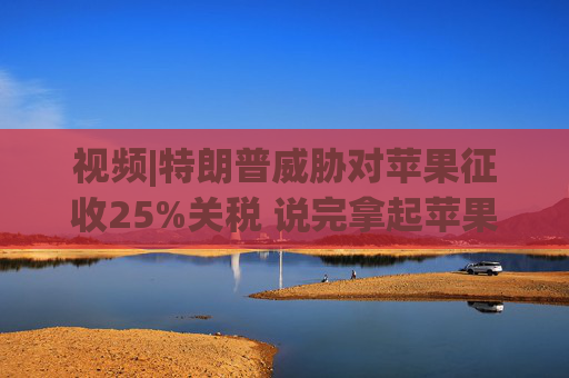 视频|特朗普威胁对苹果征收25%关税 说完拿起苹果手机挂议员电话