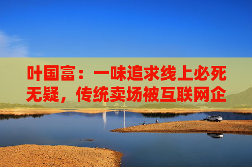 叶国富：一味追求线上必死无疑，传统卖场被互联网企业收购后结局有目共睹