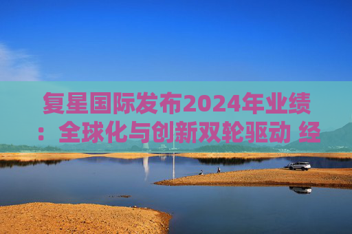 复星国际发布2024年业绩：全球化与创新双轮驱动 经营底盘稳健