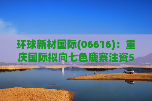 环球新材国际(06616):重庆国际拟向七色鹿寨注资5亿元