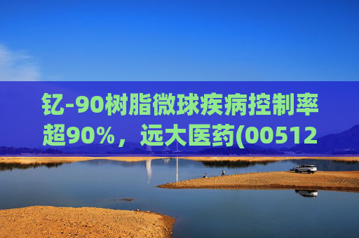 钇-90树脂微球疾病控制率超90%，远大医药(00512)实现产业链闭环铸就核药龙头壁垒  第1张