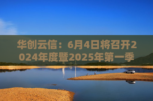 华创云信：6月4日将召开2024年度暨2025年第一季度业绩说明会