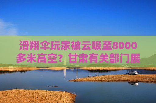 滑翔伞玩家被云吸至8000多米高空？甘肃有关部门展开调查