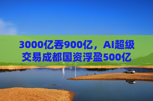 3000亿吞900亿，AI超级交易成都国资浮盈500亿  第1张