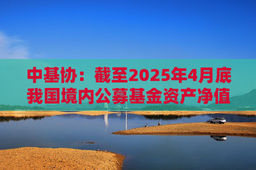 中基协：截至2025年4月底我国境内公募基金资产净值合计33.12万亿元  第1张