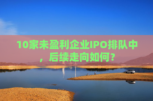 10家未盈利企业IPO排队中，后续走向如何？  第1张