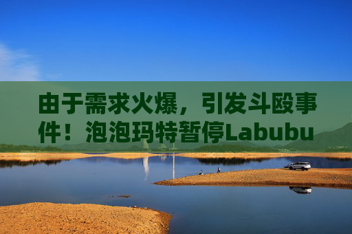 由于需求火爆,引发斗殴事件!泡泡玛特暂停Labubu在英国销售,计划在6月前将该产品从英国门店全面下架