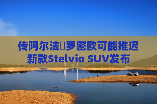 传阿尔法・罗密欧可能推迟新款Stelvio SUV发布