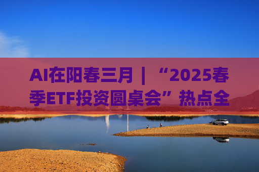 AI在阳春三月∣“2025春季ETF投资圆桌会”热点全解析