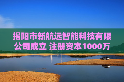 揭阳市新航远智能科技有限公司成立 注册资本1000万人民币
