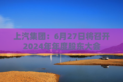 上汽集团:6月27日将召开2024年年度股东大会