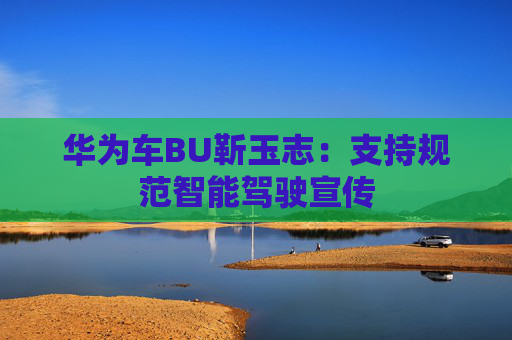 华为车BU靳玉志:支持规范智能驾驶宣传 第1张 华为车BU靳玉志:支持规范智能驾驶宣传 第1张