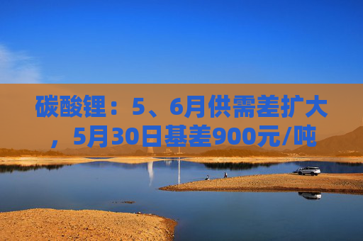 碳酸锂：5、6月供需差扩大，5月30日基差900元/吨