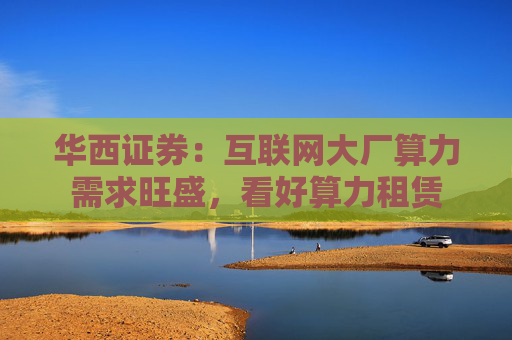 华西证券：互联网大厂算力需求旺盛，看好算力租赁