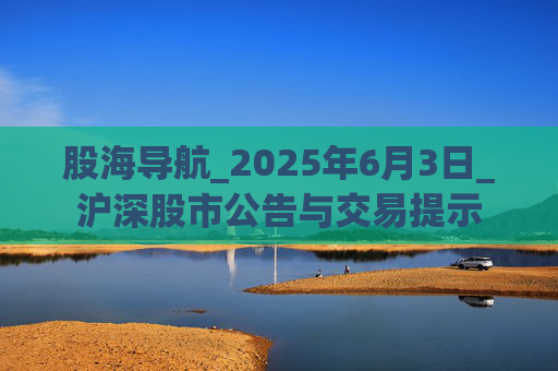 股海导航_2025年6月3日_沪深股市公告与交易提示
