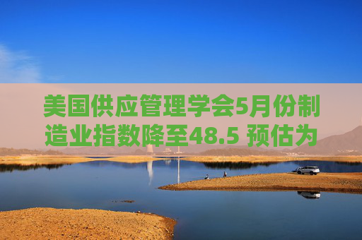 美国供应管理学会5月份制造业指数降至48.5 预估为49.5