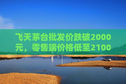 飞天茅台批发价跌破2000元,零售端价格低至2100元