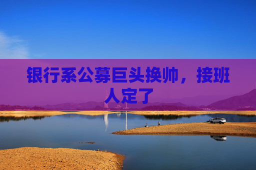 银行系公募巨头换帅，接班人定了