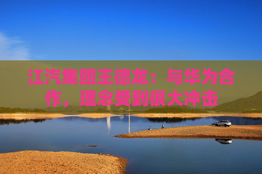 江汽集团王德龙：与华为合作，理念受到很大冲击