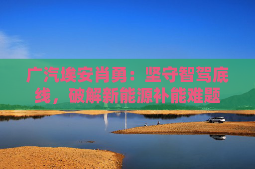 广汽埃安肖勇:坚守智驾底线,破解新能源补能难题
