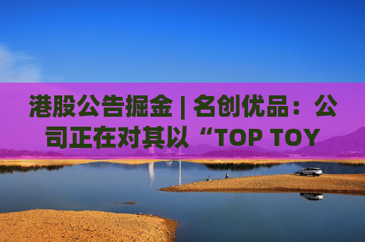 港股公告掘金 | 名创优品：公司正在对其以“TOP TOY”品牌运营的潮流玩具业务潜在分拆上市可能性进行初步评估