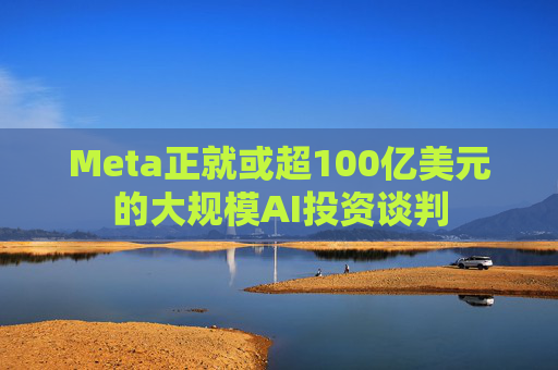 Meta正就或超100亿美元的大规模AI投资谈判