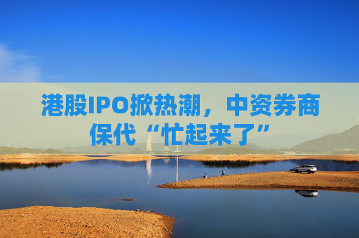 港股IPO掀热潮，中资券商保代“忙起来了”