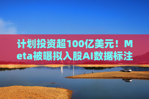 计划投资超100亿美元！Meta被曝拟入股AI数据标注公司